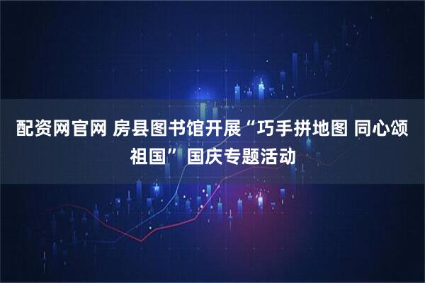 配资网官网 房县图书馆开展“巧手拼地图 同心颂祖国” 国庆专题活动