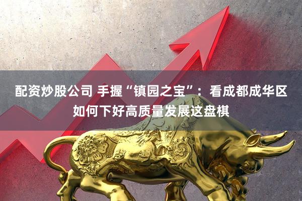 配资炒股公司 手握“镇园之宝”：看成都成华区如何下好高质量发展这盘棋