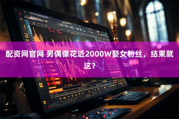 配资网官网 男偶像花近2000W娶女粉丝，结果就这？