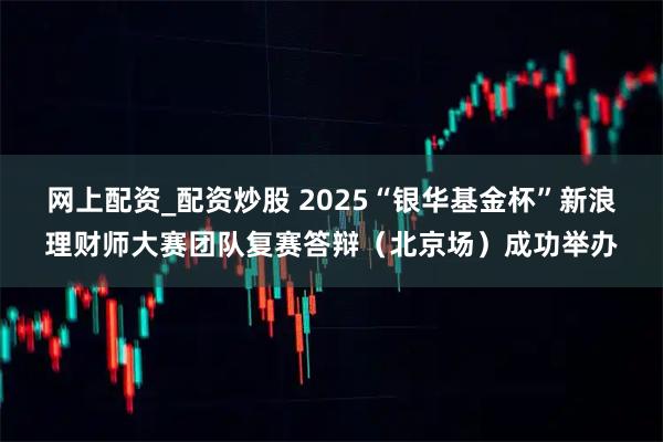 网上配资_配资炒股 2025“银华基金杯”新浪理财师大赛团队复赛答辩（北京场）成功举办