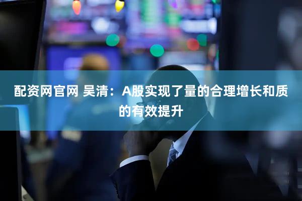 配资网官网 吴清：A股实现了量的合理增长和质的有效提升