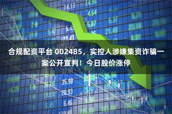 合规配资平台 002485，实控人涉嫌集资诈骗一案公开宣判！今日股价涨停