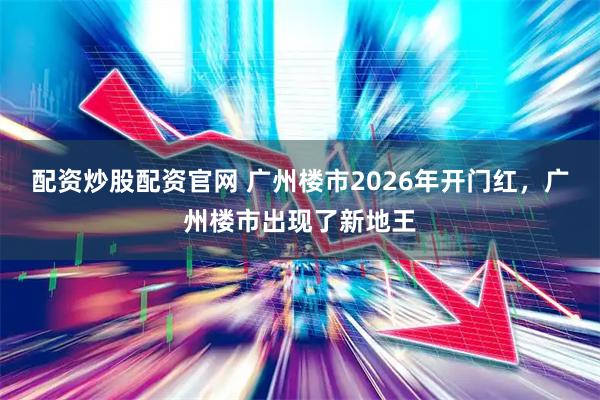 配资炒股配资官网 广州楼市2026年开门红，广州楼市出现了新地王