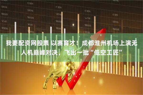 我要配资网股票 以赛育才！成都淮州机场上演无人机巅峰对决，飞出一批“低空工匠”