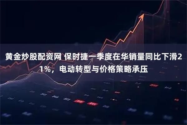 黄金炒股配资网 保时捷一季度在华销量同比下滑21%，电动转型与价格策略承压