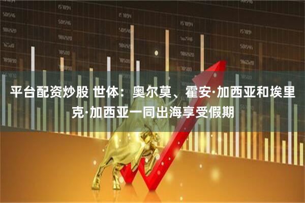 平台配资炒股 世体：奥尔莫、霍安·加西亚和埃里克·加西亚一同出海享受假期