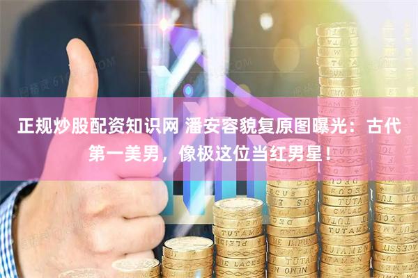 正规炒股配资知识网 潘安容貌复原图曝光：古代第一美男，像极这位当红男星！