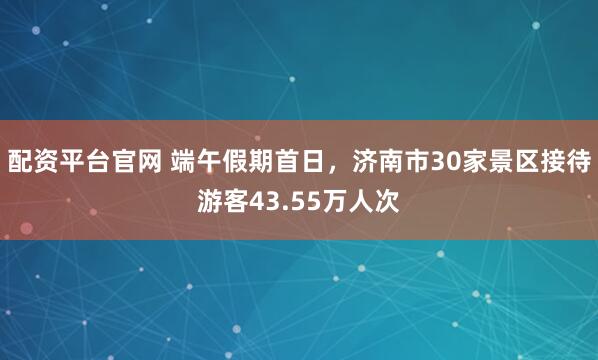 配资平台官网 端午假期首日，济南市30家景区接待游客43.55万人次