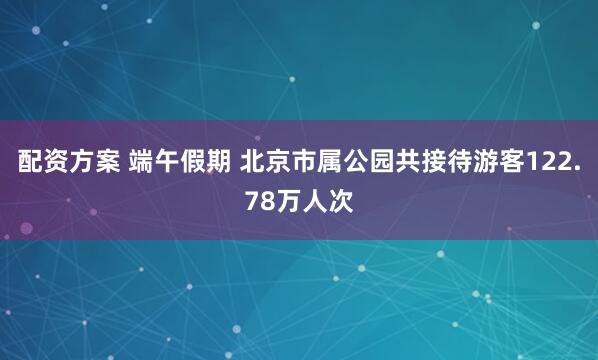 配资方案 端午假期 北京市属公园共接待游客122.78万人次