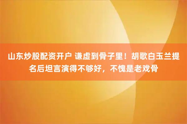 山东炒股配资开户 谦虚到骨子里！胡歌白玉兰提名后坦言演得不够好，不愧是老戏骨