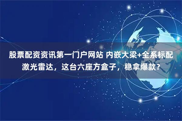 股票配资资讯第一门户网站 内嵌大梁+全系标配激光雷达，这台六座方盒子，稳拿爆款？