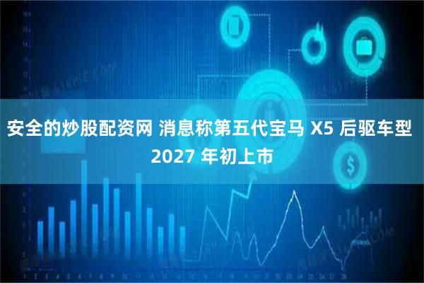 安全的炒股配资网 消息称第五代宝马 X5 后驱车型 2027 年初上市