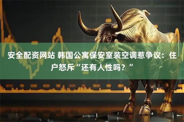 安全配资网站 韩国公寓保安室装空调惹争议：住户怒斥“还有人性吗？”