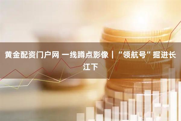 黄金配资门户网 一线蹲点影像｜“领航号”掘进长江下