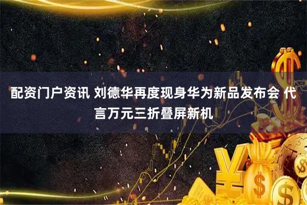 配资门户资讯 刘德华再度现身华为新品发布会 代言万元三折叠屏新机