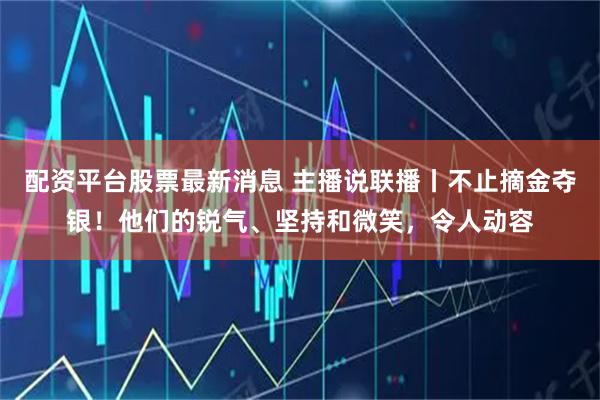 配资平台股票最新消息 主播说联播丨不止摘金夺银！他们的锐气、坚持和微笑，令人动容