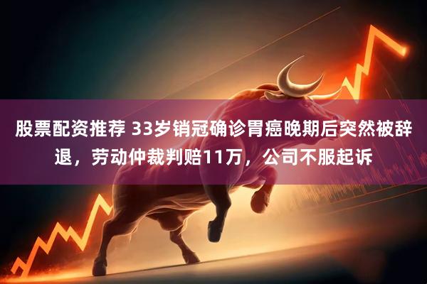 股票配资推荐 33岁销冠确诊胃癌晚期后突然被辞退，劳动仲裁判赔11万，公司不服起诉